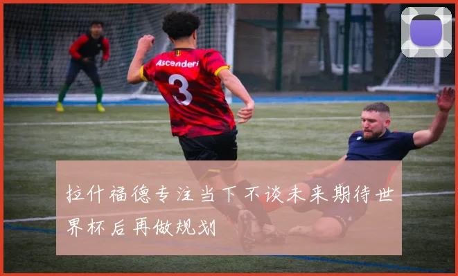 拉什福德专注当下不谈未来期待世界杯后再做规划