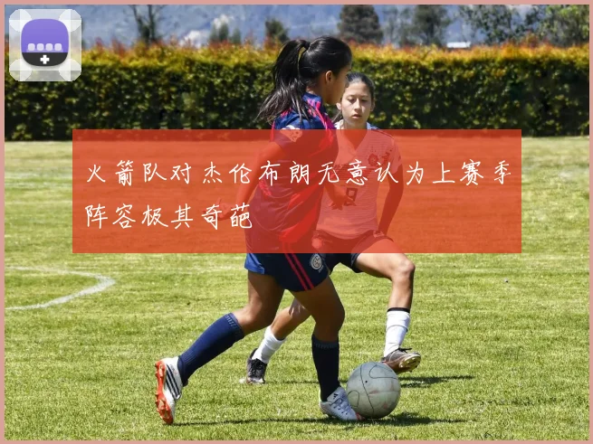 火箭队对杰伦布朗无意认为上赛季阵容极其奇葩