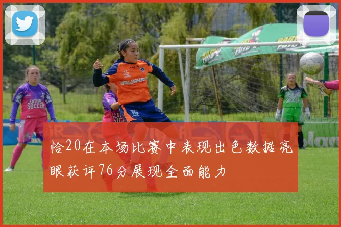 恰20在本场比赛中表现出色数据亮眼获评76分展现全面能力