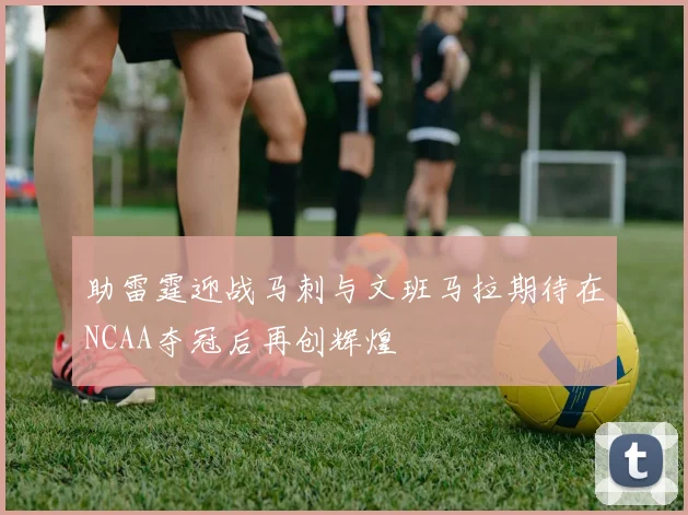 助雷霆迎战马刺与文班马拉期待在NCAA夺冠后再创辉煌