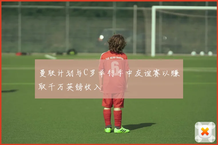 曼联计划与C罗举行季中友谊赛以赚取千万英镑收入