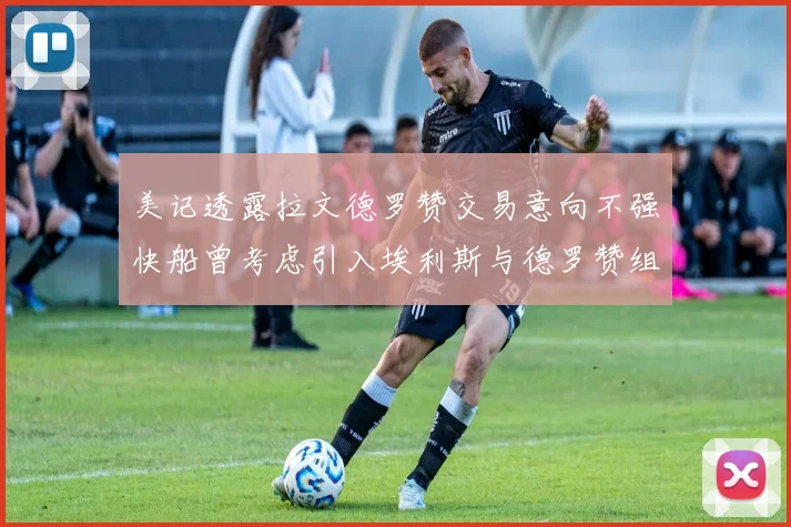 美记透露拉文德罗赞交易意向不强快船曾考虑引入埃利斯与德罗赞组合