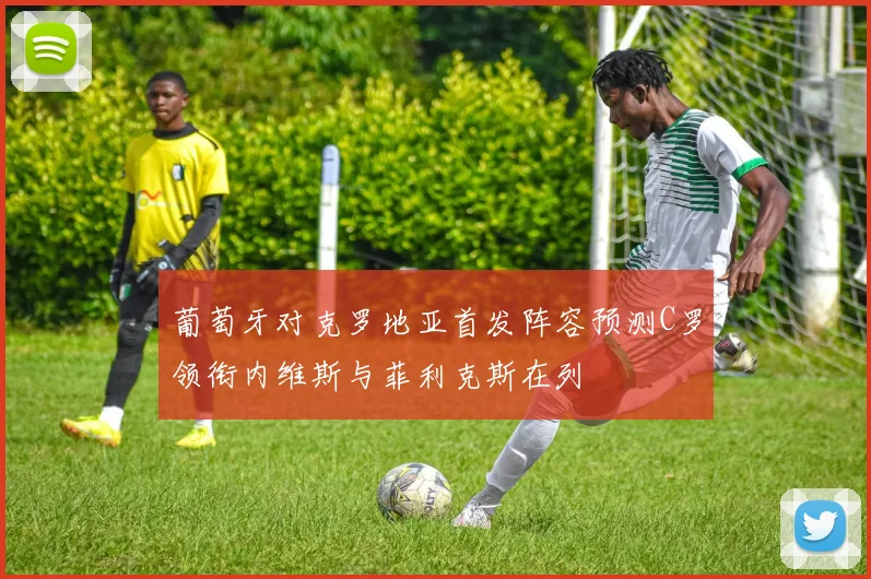 葡萄牙对克罗地亚首发阵容预测C罗领衔内维斯与菲利克斯在列