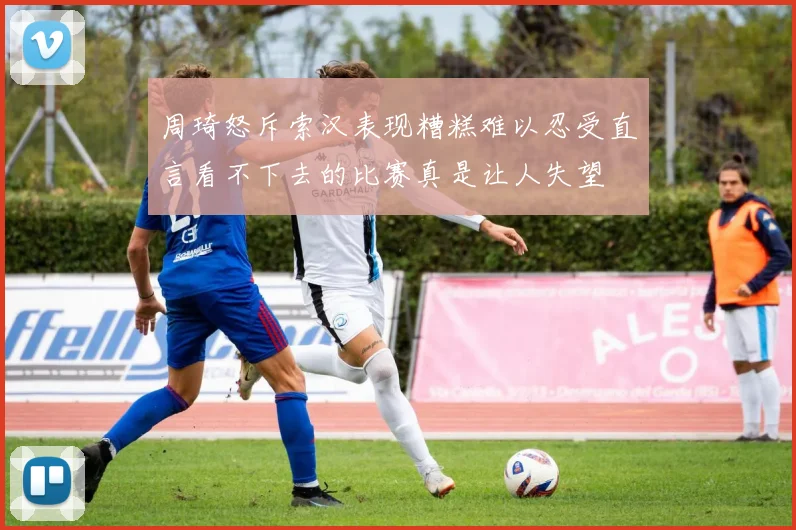 周琦怒斥索汉表现糟糕难以忍受直言看不下去的比赛真是让人失望