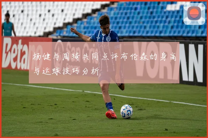 杨健与周琦共同点评布伦森的身高与运球技巧分析