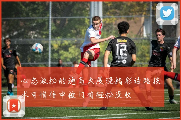 心态放松的迪乌夫展现精彩边路技术可惜传中被门将轻松没收