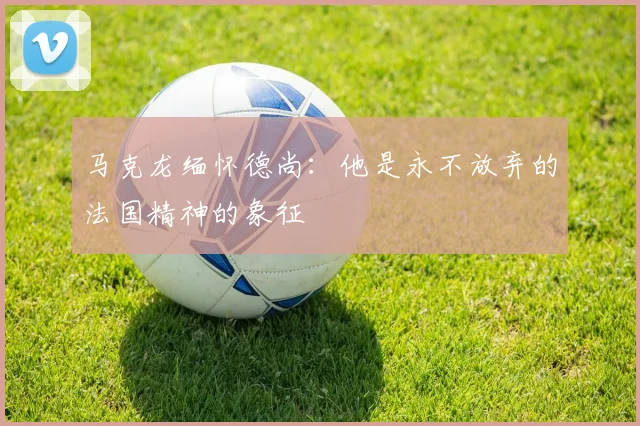 马克龙缅怀德尚：他是永不放弃的法国精神的象征