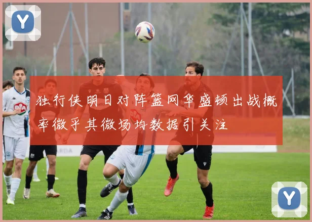 独行侠明日对阵篮网华盛顿出战概率微乎其微场均数据引关注