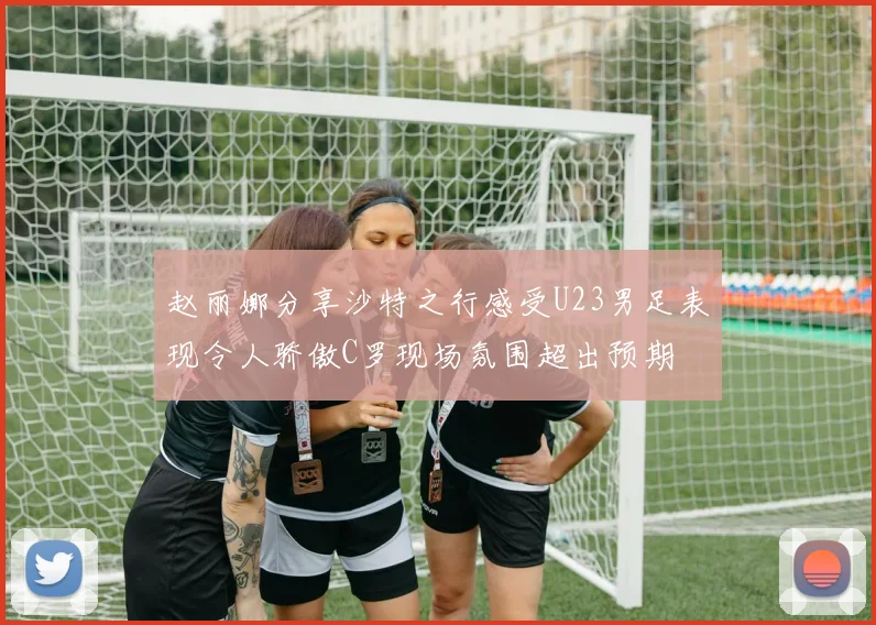 赵丽娜分享沙特之行感受U23男足表现令人骄傲C罗现场氛围超出预期
