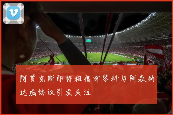 阿贾克斯即将租借津琴科与阿森纳达成协议引发关注