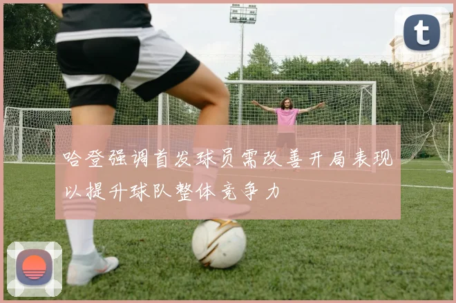 哈登强调首发球员需改善开局表现以提升球队整体竞争力