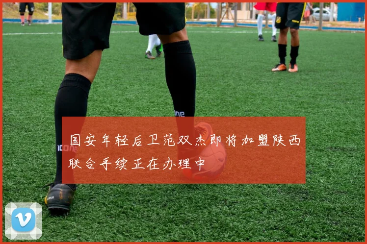 国安年轻后卫范双杰即将加盟陕西联合手续正在办理中