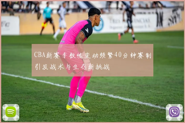 CBA新赛季教练变动频繁40分钟赛制引发战术与生存新挑战