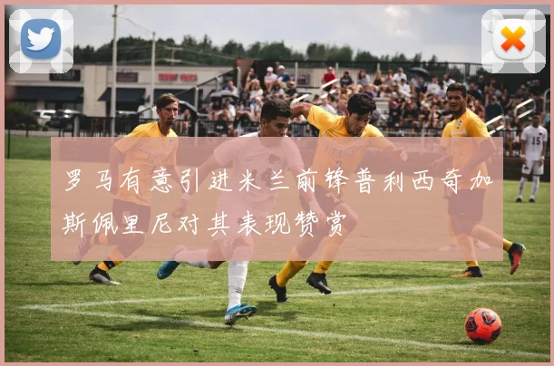 罗马有意引进米兰前锋普利西奇加斯佩里尼对其表现赞赏
