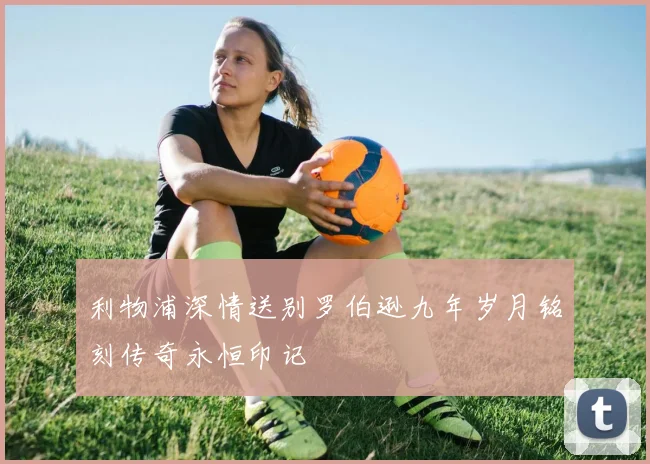 利物浦深情送别罗伯逊九年岁月铭刻传奇永恒印记